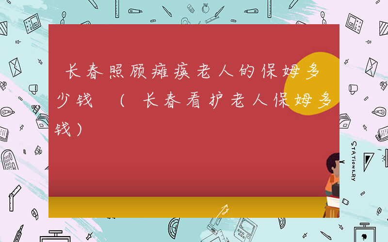 长春照顾瘫痪老人的保姆多少钱 (长春看护老人保姆多钱)